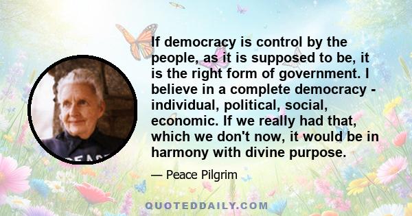 If democracy is control by the people, as it is supposed to be, it is the right form of government. I believe in a complete democracy - individual, political, social, economic. If we really had that, which we don't now, 