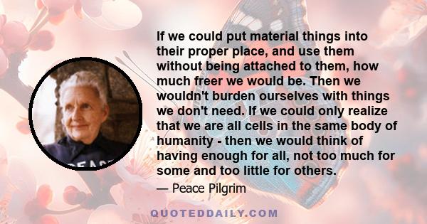 If we could put material things into their proper place, and use them without being attached to them, how much freer we would be. Then we wouldn't burden ourselves with things we don't need. If we could only realize