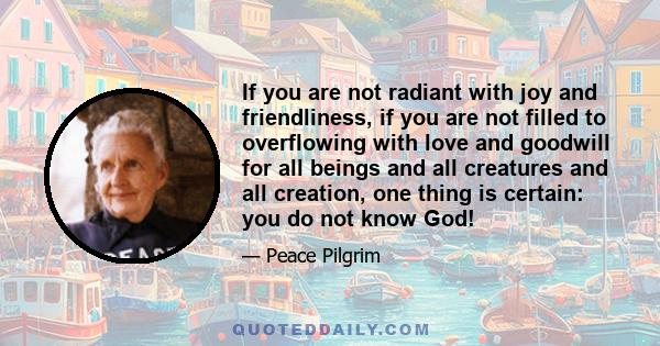 If you are not radiant with joy and friendliness, if you are not filled to overflowing with love and goodwill for all beings and all creatures and all creation, one thing is certain: you do not know God!