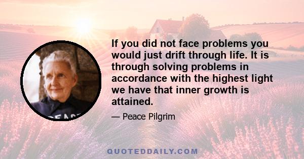 If you did not face problems you would just drift through life. It is through solving problems in accordance with the highest light we have that inner growth is attained.