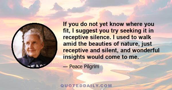 If you do not yet know where you fit, I suggest you try seeking it in receptive silence. I used to walk amid the beauties of nature, just receptive and silent, and wonderful insights would come to me.