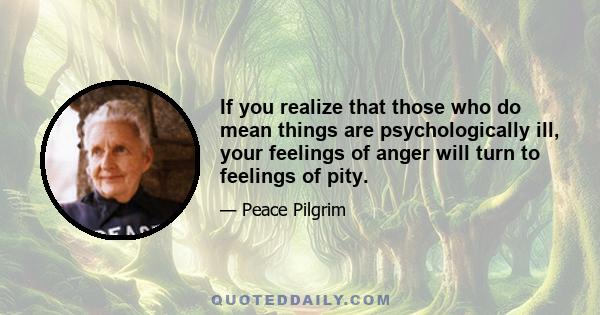 If you realize that those who do mean things are psychologically ill, your feelings of anger will turn to feelings of pity.