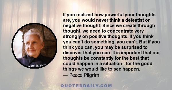 If you realized how powerful your thoughts are, you would never think a defeatist or negative thought. Since we create through thought, we need to concentrate very strongly on positive thoughts. If you think you can't