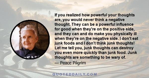 If you realized how powerful your thoughts are, you would never think a negative thought. They can be a powerful influence for good when they're on the positive side, and they can and do make you physically ill when