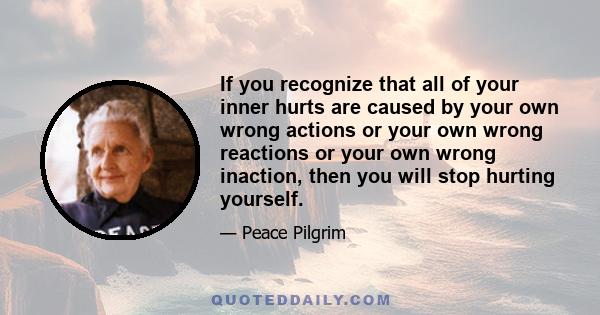 If you recognize that all of your inner hurts are caused by your own wrong actions or your own wrong reactions or your own wrong inaction, then you will stop hurting yourself.