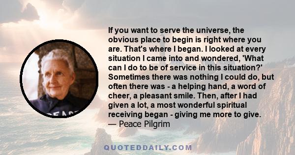 If you want to serve the universe, the obvious place to begin is right where you are. That's where I began. I looked at every situation I came into and wondered, 'What can I do to be of service in this situation?'