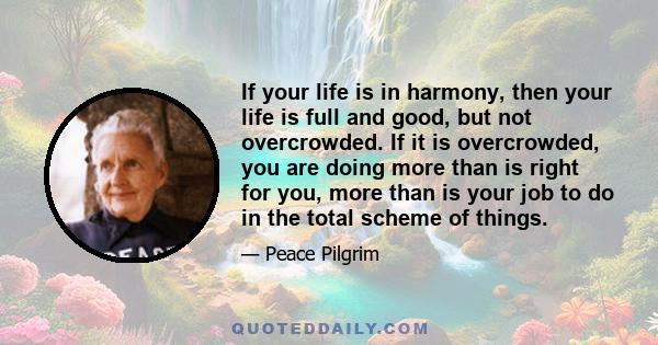 If your life is in harmony, then your life is full and good, but not overcrowded. If it is overcrowded, you are doing more than is right for you, more than is your job to do in the total scheme of things.