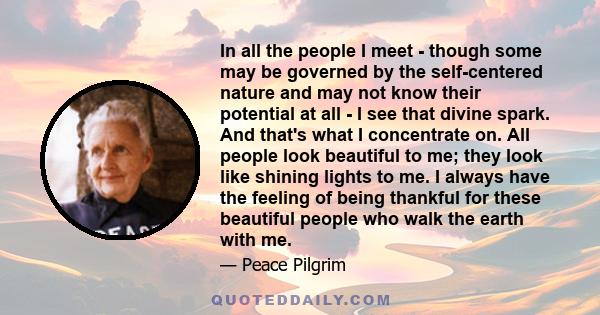 In all the people I meet - though some may be governed by the self-centered nature and may not know their potential at all - I see that divine spark. And that's what I concentrate on. All people look beautiful to me;