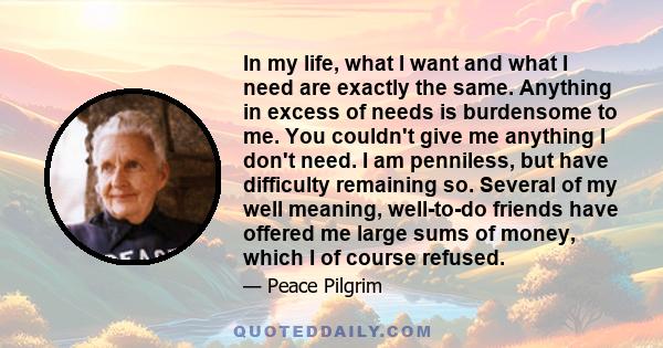 In my life, what I want and what I need are exactly the same. Anything in excess of needs is burdensome to me. You couldn't give me anything I don't need. I am penniless, but have difficulty remaining so. Several of my