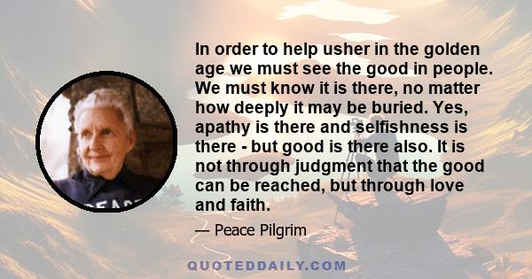 In order to help usher in the golden age we must see the good in people. We must know it is there, no matter how deeply it may be buried. Yes, apathy is there and selfishness is there - but good is there also. It is not 