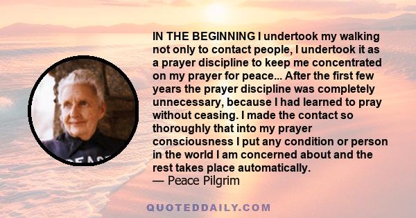 IN THE BEGINNING I undertook my walking not only to contact people, I undertook it as a prayer discipline to keep me concentrated on my prayer for peace... After the first few years the prayer discipline was completely