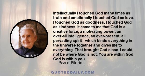 Intellectually I touched God many times as truth and emotionally I touched God as love. I touched God as goodness. I touched God as kindness. It came to me that God is a creative force, a motivating power, an over-all