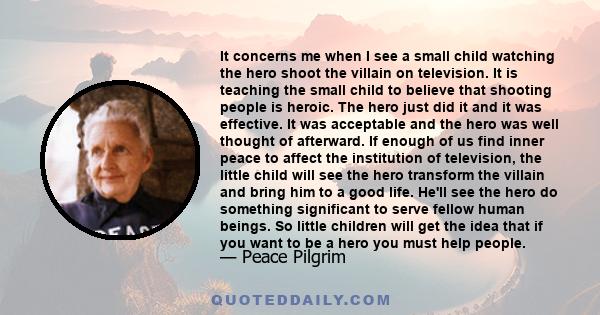 It concerns me when I see a small child watching the hero shoot the villain on television. It is teaching the small child to believe that shooting people is heroic. The hero just did it and it was effective. It was