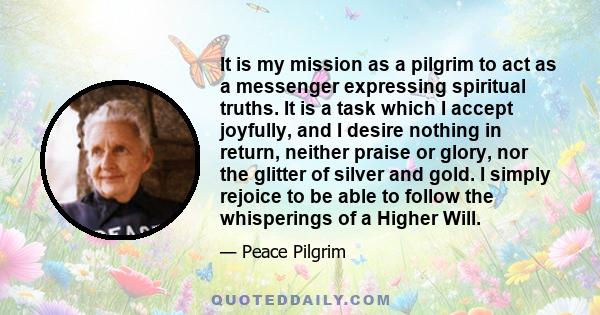 It is my mission as a pilgrim to act as a messenger expressing spiritual truths. It is a task which I accept joyfully, and I desire nothing in return, neither praise or glory, nor the glitter of silver and gold. I