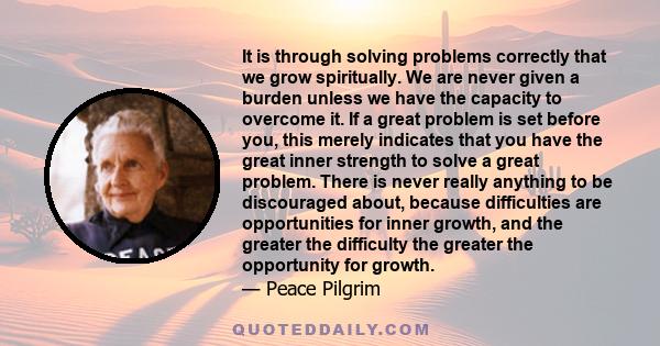 It is through solving problems correctly that we grow spiritually. We are never given a burden unless we have the capacity to overcome it. If a great problem is set before you, this merely indicates that you have the