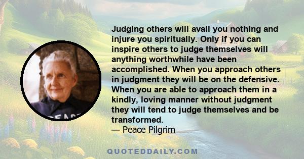 Judging others will avail you nothing and injure you spiritually. Only if you can inspire others to judge themselves will anything worthwhile have been accomplished. When you approach others in judgment they will be on