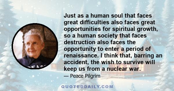 Just as a human soul that faces great difficulties also faces great opportunities for spiritual growth, so a human society that faces destruction also faces the opportunity to enter a period of renaissance. I think