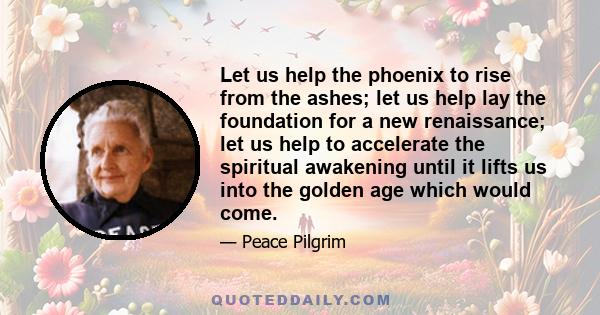 Let us help the phoenix to rise from the ashes; let us help lay the foundation for a new renaissance; let us help to accelerate the spiritual awakening until it lifts us into the golden age which would come.