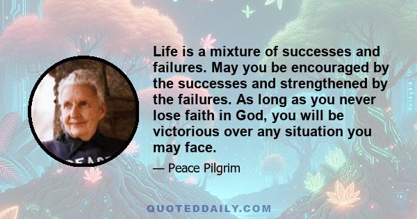 Life is a mixture of successes and failures. May you be encouraged by the successes and strengthened by the failures. As long as you never lose faith in God, you will be victorious over any situation you may face.