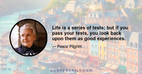 Life is a series of tests; but if you pass your tests, you look back upon them as good experiences.