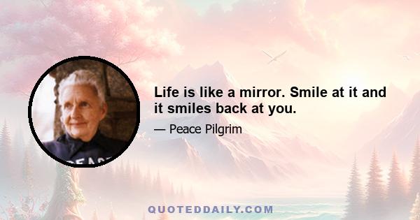 Life is like a mirror. Smile at it and it smiles back at you.