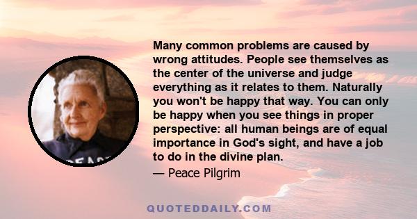 Many common problems are caused by wrong attitudes. People see themselves as the center of the universe and judge everything as it relates to them. Naturally you won't be happy that way. You can only be happy when you