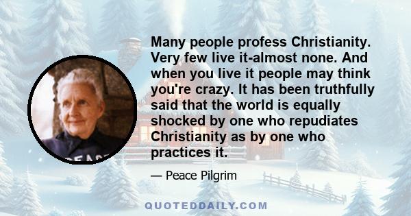 Many people profess Christianity. Very few live it-almost none. And when you live it people may think you're crazy. It has been truthfully said that the world is equally shocked by one who repudiates Christianity as by