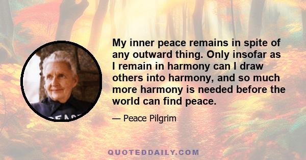 My inner peace remains in spite of any outward thing. Only insofar as I remain in harmony can I draw others into harmony, and so much more harmony is needed before the world can find peace.