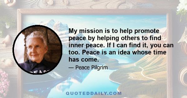 My mission is to help promote peace by helping others to find inner peace. If I can find it, you can too. Peace is an idea whose time has come.