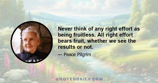 Never think of any right effort as being fruitless. All right effort bears fruit, whether we see the results or not.