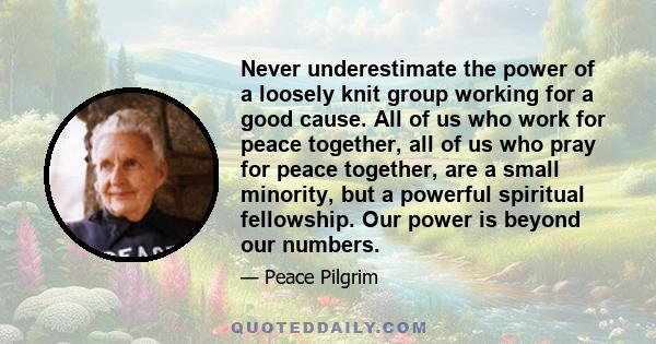 Never underestimate the power of a loosely knit group working for a good cause. All of us who work for peace together, all of us who pray for peace together, are a small minority, but a powerful spiritual fellowship.