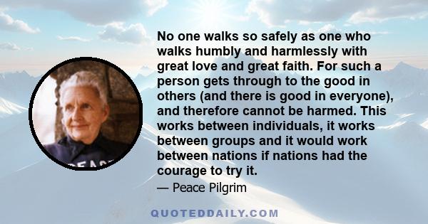 No one walks so safely as one who walks humbly and harmlessly with great love and great faith. For such a person gets through to the good in others (and there is good in everyone), and therefore cannot be harmed. This