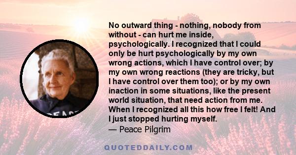 No outward thing - nothing, nobody from without - can hurt me inside, psychologically. I recognized that I could only be hurt psychologically by my own wrong actions, which I have control over; by my own wrong reactions 