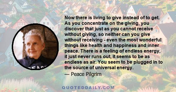 Now there is living to give instead of to get. As you concentrate on the giving, you discover that just as you cannot receive without giving, so neither can you give without receiving - even the most wonderful things