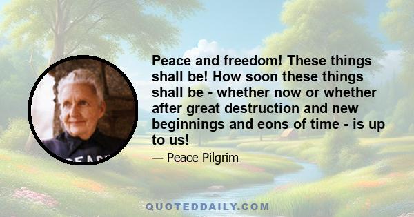 Peace and freedom! These things shall be! How soon these things shall be - whether now or whether after great destruction and new beginnings and eons of time - is up to us!