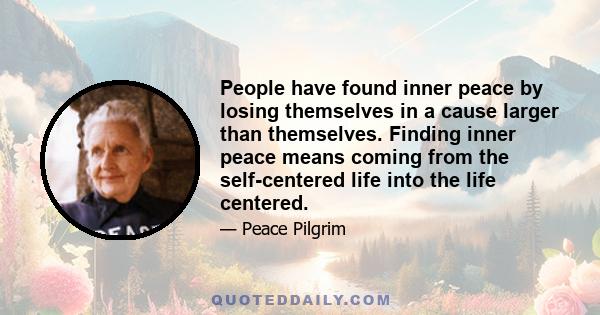 People have found inner peace by losing themselves in a cause larger than themselves. Finding inner peace means coming from the self-centered life into the life centered.