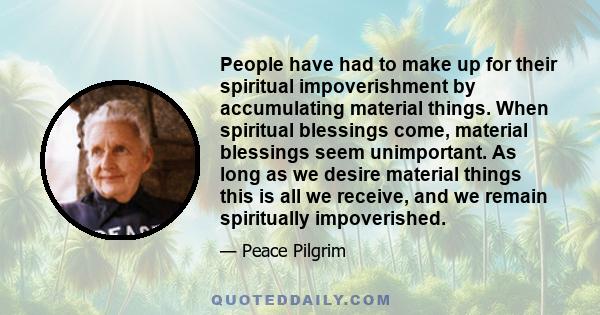 People have had to make up for their spiritual impoverishment by accumulating material things. When spiritual blessings come, material blessings seem unimportant. As long as we desire material things this is all we