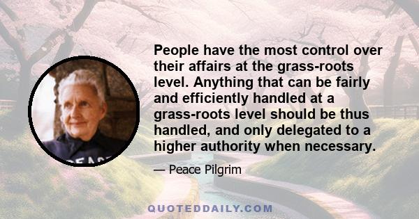 People have the most control over their affairs at the grass-roots level. Anything that can be fairly and efficiently handled at a grass-roots level should be thus handled, and only delegated to a higher authority when