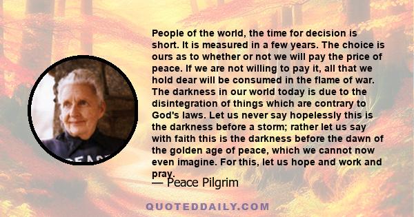 People of the world, the time for decision is short. It is measured in a few years. The choice is ours as to whether or not we will pay the price of peace. If we are not willing to pay it, all that we hold dear will be