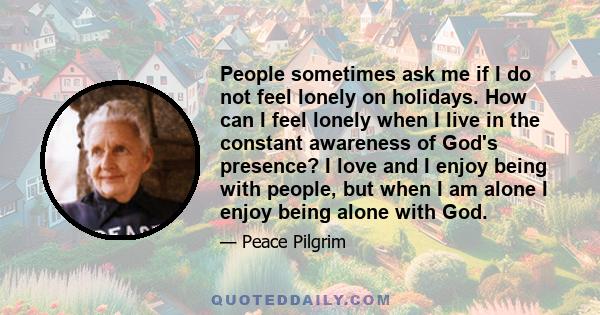 People sometimes ask me if I do not feel lonely on holidays. How can I feel lonely when I live in the constant awareness of God's presence? I love and I enjoy being with people, but when I am alone I enjoy being alone