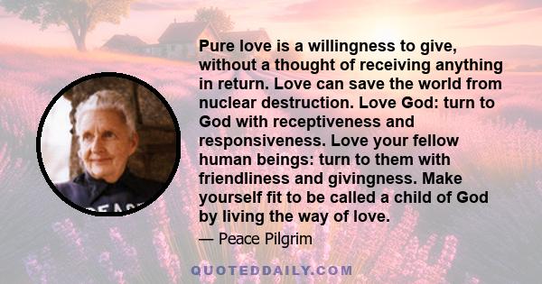 Pure love is a willingness to give, without a thought of receiving anything in return. Love can save the world from nuclear destruction. Love God: turn to God with receptiveness and responsiveness. Love your fellow