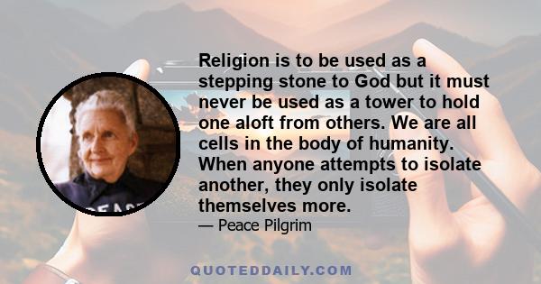 Religion is to be used as a stepping stone to God but it must never be used as a tower to hold one aloft from others. We are all cells in the body of humanity. When anyone attempts to isolate another, they only isolate