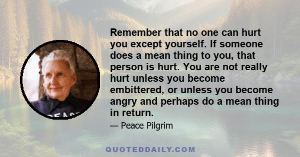 Remember that no one can hurt you except yourself. If someone does a mean thing to you, that person is hurt. You are not really hurt unless you become embittered, or unless you become angry and perhaps do a mean thing