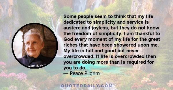 Some people seem to think that my life dedicated to simplicity and service is austere and joyless, but they do not know the freedom of simplicity. I am thankful to God every moment of my life for the great riches that