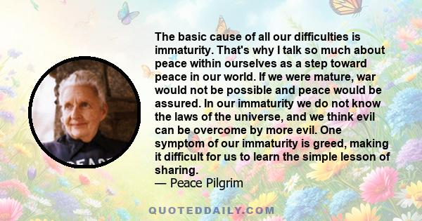 The basic cause of all our difficulties is immaturity. That's why I talk so much about peace within ourselves as a step toward peace in our world. If we were mature, war would not be possible and peace would be assured. 