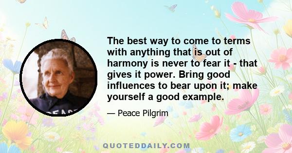 The best way to come to terms with anything that is out of harmony is never to fear it - that gives it power. Bring good influences to bear upon it; make yourself a good example.