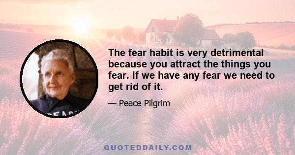 The fear habit is very detrimental because you attract the things you fear. If we have any fear we need to get rid of it.