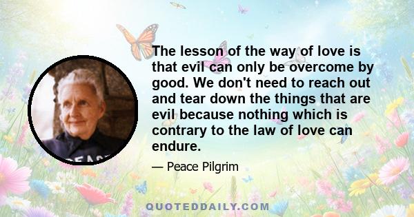 The lesson of the way of love is that evil can only be overcome by good. We don't need to reach out and tear down the things that are evil because nothing which is contrary to the law of love can endure.