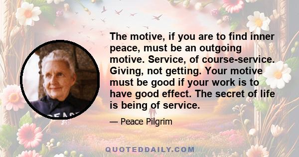 The motive, if you are to find inner peace, must be an outgoing motive. Service, of course-service. Giving, not getting. Your motive must be good if your work is to have good effect. The secret of life is being of