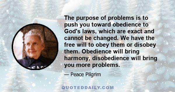 The purpose of problems is to push you toward obedience to God's laws, which are exact and cannot be changed. We have the free will to obey them or disobey them. Obedience will bring harmony, disobedience will bring you 